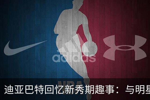 迪亚巴特回忆新秀期趣事：与明星球员互动的尴尬